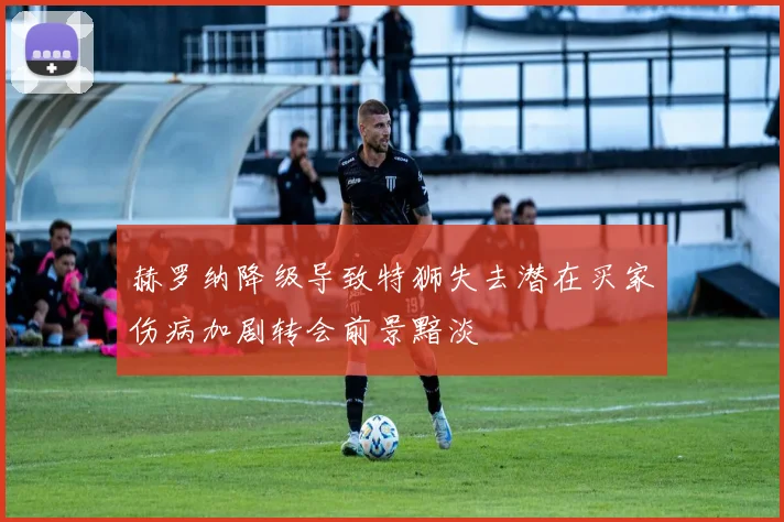 赫罗纳降级导致特狮失去潜在买家伤病加剧转会前景黯淡
