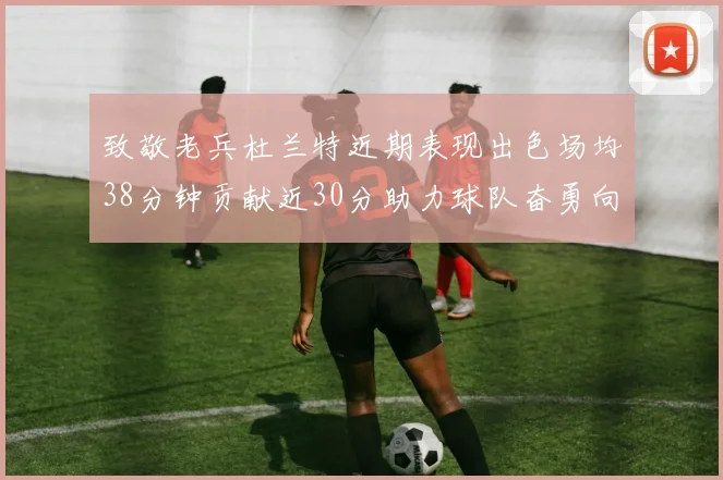 致敬老兵杜兰特近期表现出色场均38分钟贡献近30分助力球队奋勇向前