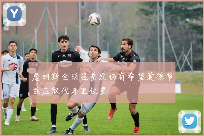 詹姆斯全明星首发仍有希望爱德华兹应取代库里位置