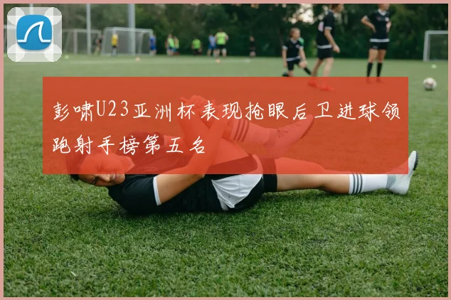 彭啸U23亚洲杯表现抢眼后卫进球领跑射手榜第五名