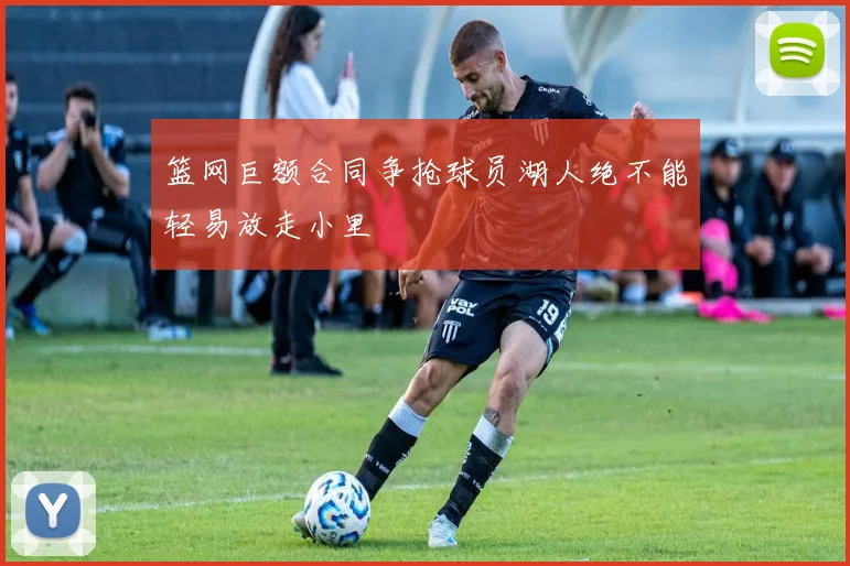 篮网巨额合同争抢球员湖人绝不能轻易放走小里