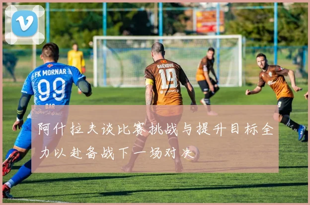 阿什拉夫谈比赛挑战与提升目标全力以赴备战下一场对决