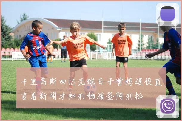卡里乌斯回忆无球日子曾想退役直言看新闻才知利物浦签阿利松