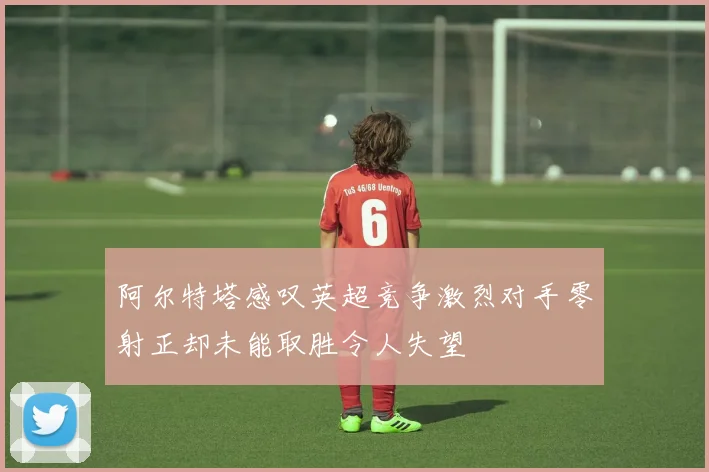 阿尔特塔感叹英超竞争激烈对手零射正却未能取胜令人失望