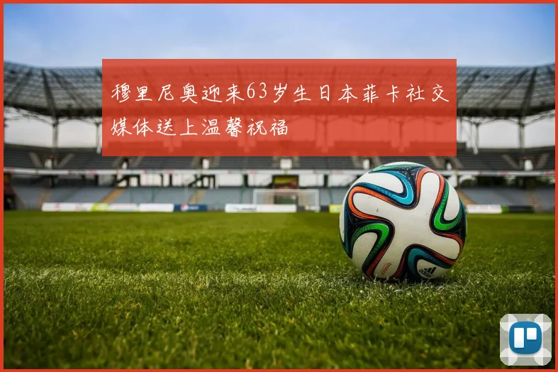 穆里尼奥迎来63岁生日本菲卡社交媒体送上温馨祝福