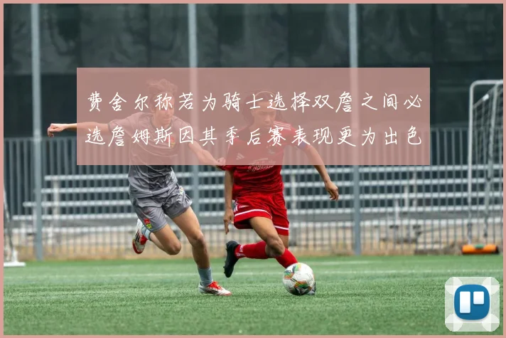 费舍尔称若为骑士选择双詹之间必选詹姆斯因其季后赛表现更为出色
