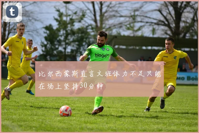 比尔西蒙斯直言文班体力不足只能在场上坚持30分钟